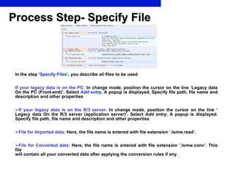 Process Step- Specify File In the step ‘ Specify Files ’, you describe all files to be used If your legacy data is on the PC:  In change mode, position the cursor on the line ‘Legacy data On the PC (Front-end)’. Select  Add entry . A popup is displayed. Specify file path, file name and description and other properties If your legacy data is on the R/3 server:  In change mode, position the cursor on the line ‘ Legacy data On the R/3 server (application server)’. Select  Add entry.  A popup is displayed. Specify file path, file name and description and other properties  File for Imported data:  Here, the file name is entered with file extension ’.lsmw.read’. File for Converted data:  Here, the file name is entered with file extension ’.lsmw.conv’.  This file  will contain all your converted data after applying the conversion rules if any . 