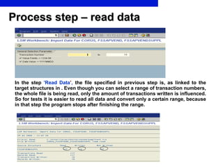 Process step – read data In the step   ’Read Data ’ ,  the file specified in previous step is, as linked to the target structures in . Even though you can select a range of transaction numbers, the whole file is being read, only the amount of transactions written is influenced. So for tests it is easier to read all data and convert only a certain range, because in that step the program stops after finishing the range. 