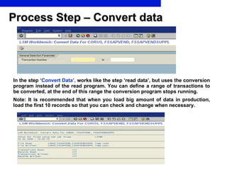 Process Step – Convert data In the step   ‘ Convert Data ’ ,  works like the step ‘read data’, but uses the conversion program instead of the read program. You can define a range of transactions to be converted, at the end of this range the conversion program stops running. Note: It is recommended that when you load big amount of data in production, load the first 10 records so that you can check and change when necessary.  