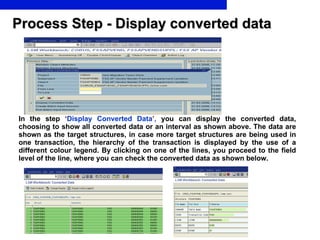Process Step - Display converted data In the step   ‘ Display Converted Data ’ ,  you can display the converted data, choosing to show all converted data or an interval as shown above. The data are shown as the target structures, in case more target structures are being used in one transaction, the hierarchy of the transaction is displayed by the use of a different colour legend. By clicking on one of the lines, you proceed to the field level of the line, where you can check the converted data as shown below. 