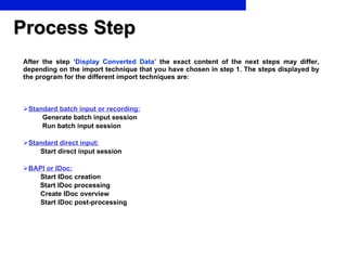 Process Step After the step   ‘ Display Converted Data ’   the exact content of the next steps may differ, depending on the import technique that you have chosen in step 1. The steps displayed by the program for the different import techniques are : Standard batch input or recording:   Generate batch input session   Run batch input session Standard direct input: Start direct input session BAPI or IDoc: Start IDoc creation           Start IDoc processing Create IDoc overview Start IDoc post-processing    