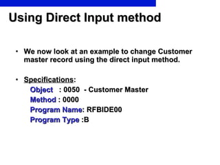 Using Direct Input method We now look at an example to change Customer master record using the direct input method. Specifications : Object   : 0050  - Customer Master Method  : 0000  Program Name : RFBIDE00 Program Type  :B 