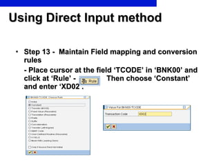 Using Direct Input method Step 13 -  Maintain Field mapping and conversion rules - Place cursor at the field ‘TCODE’ in ‘BNK00’ and  click at ‘Rule’ -  Then choose ‘Constant’ and enter ‘XD02’. 
