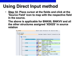 Using Direct Input method Step 14 : Place cursor at the fields and click at the ‘Source Field’ icon to map with the respective field in the source.  The above is applicable for BNK00, BNKVV and all the other structures assigned ‘XD02S’ in source relation 