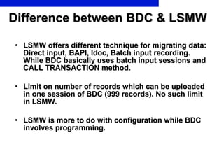 Difference between BDC & LSMW LSMW offers different technique for migrating data: Direct input, BAPI, Idoc, Batch input recording. While BDC basically uses batch input sessions and CALL TRANSACTION method. Limit on number of records which can be uploaded in one session of BDC (999 records). No such limit in LSMW. LSMW is more to do with configuration while BDC involves programming.  