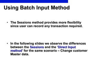 Using Batch Input Method The Sessions method provides more flexibility since user can record any transaction required.  In the following slides we observe the differences between the  Sessions  and the ‘ Direct Input method ’ for the same scenario – Change customer Master data. 