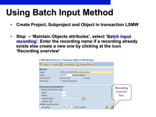 Using Batch Input Method Create Project, Subproject and Object in transaction LSMW Step  – ‘Maintain Objects attributes’, select ‘ Batch input recording ’. Enter the recording name if a recording already exists else create a new one by clicking at the icon ‘Recording overview’ Recording overview key 