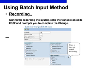 Using Batch Input Method Recording.. During the recording the system calls the transaction code  XD02 and prompts you to complete the Change. Select at least one area of processing . 
