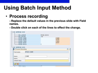 Using Batch Input Method Process recording - Replace the default values in the previous slide with Field names. - Double click on each of the lines to effect the change.  
