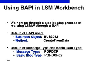 Using BAPI in LSM Workbench We now go through a step by step process of realizing LSMW through a BAPI Details of BAPI used: -  Business Object :  BUS2012 -  Method:   CreateFromData   Details of Message Type and Basic IDoc Type: -  Message Type:   PORDCR -  Basic IDoc Type :  PORDCR02   