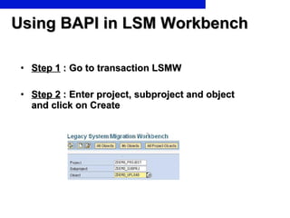 Using BAPI in LSM Workbench Step 1  : Go to transaction LSMW Step 2  : Enter project, subproject and object and click on Create 