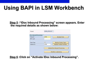 Using BAPI in LSM Workbench Step 5  :“IDoc Inbound Processing” screen appears. Enter the required details as shown below:  Step 6  :Click on “Activate IDoc Inbound Processing”.   