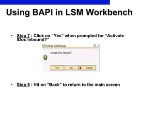 Using BAPI in LSM Workbench Step 7  : Click on “Yes” when prompted for “Activate IDoc Inbound?” Step 8  : Hit on “Back” to return to the main screen  