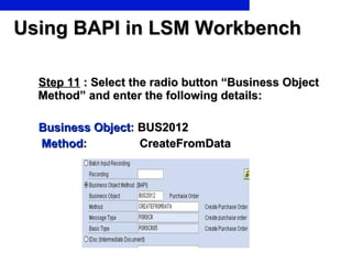 Using BAPI in LSM Workbench Step 11  : Select the radio button “Business Object Method” and enter the following details: Business Object : BUS2012 Method :  CreateFromData 