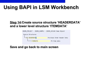 Using BAPI in LSM Workbench Step 14 :Create source structure ‘HEADERDATA’ and a lower level structure ‘ITEMDATA’ Save and go back to main screen 