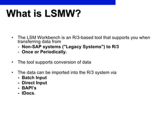 What is LSMW? The LSM Workbench is an R/3-based tool that supports you when transferring data from -  Non-SAP systems ("Legacy Systems") to R/3   -  Once or Periodically. The tool supports conversion of data  The data can be imported into the R/3 system via  -  Batch Input -  Direct Input  -  BAPI’s  -  IDocs . 