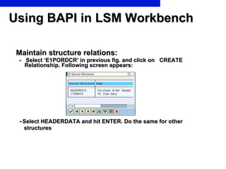 Using BAPI in LSM Workbench Maintain structure relations: -  Select ‘E1PORDCR’ in previous fig. and click on  CREATE Relationship. Following screen appears: -   Select HEADERDATA and hit ENTER. Do the same for other structures 