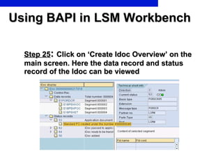 Using BAPI in LSM Workbench Step 25 :  Click on ‘Create Idoc Overview’ on the  main screen. Here the data record and status record of the Idoc can be viewed 