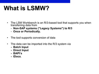 What is LSMW? <ul><li>The LSM Workbench is an R/3-based tool that supports you when transferring data from </li></ul><ul><...