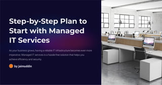 Step-by-Step Plan to
Start with Managed
IT Services
As your business grows, having a reliable IT infrastructure becomes even more
imperative. Managed IT services is a hassle-free solution that helps you
achieve efficiency and security.
by jaimuddin
 