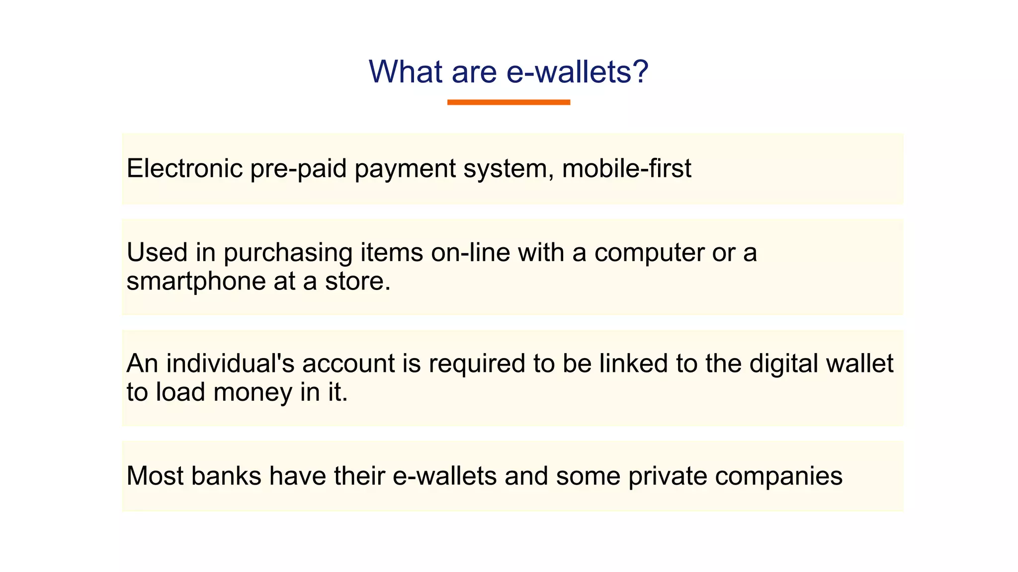 What are e-wallets?
Electronic pre-paid payment system, mobile-first
Used in purchasing items on-line with a computer or a
smartphone at a store.
An individual's account is required to be linked to the digital wallet
to load money in it.
Most banks have their e-wallets and some private companies
 