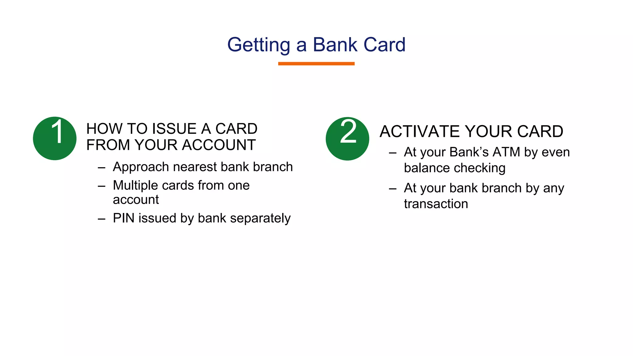 Getting a Bank Card
HOW TO ISSUE A CARD
FROM YOUR ACCOUNT
– Approach nearest bank branch
– Multiple cards from one
account
– PIN issued by bank separately
1 2 ACTIVATE YOUR CARD
– At your Bank’s ATM by even
balance checking
– At your bank branch by any
transaction
 