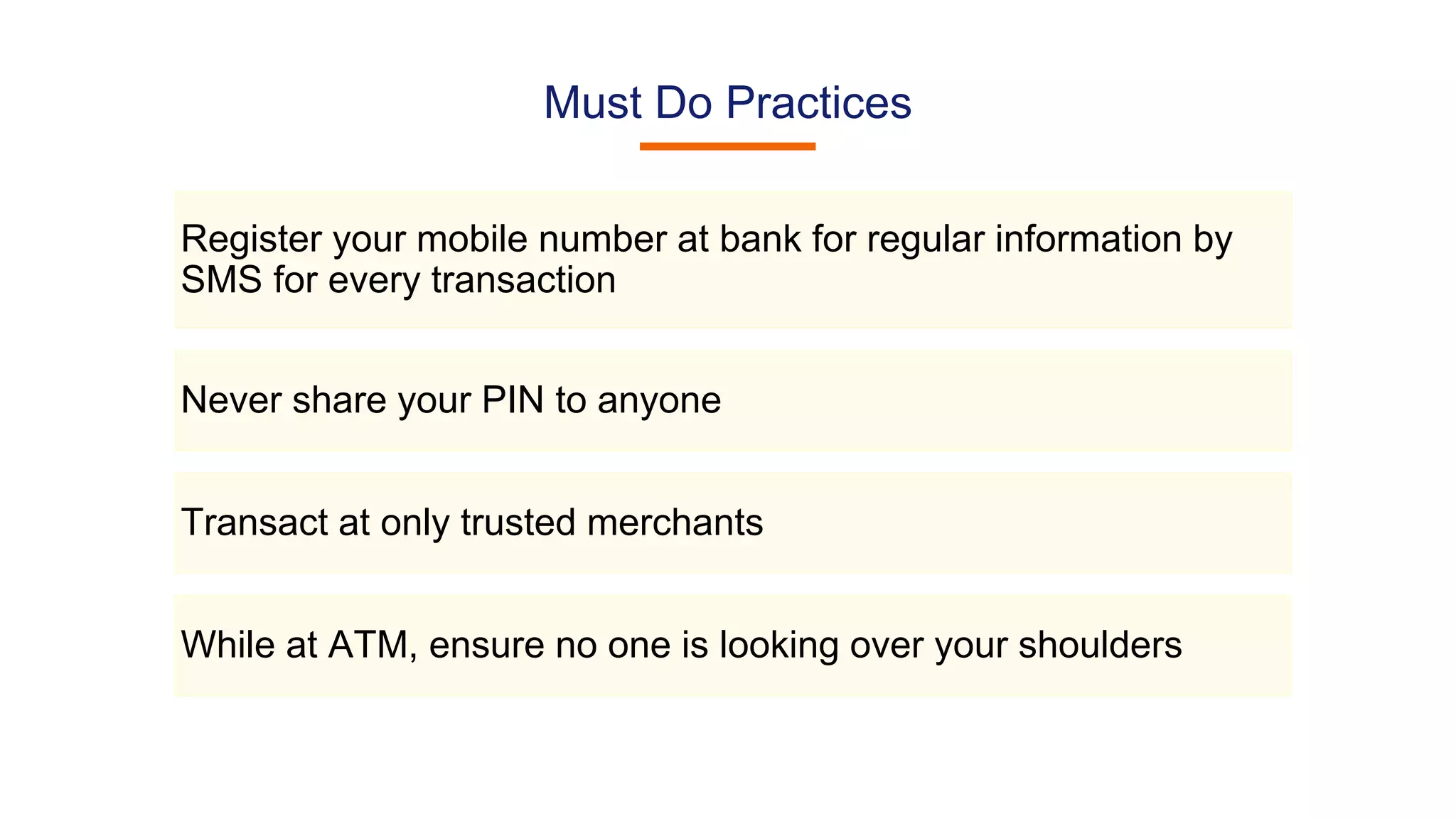Must Do Practices
Register your mobile number at bank for regular information by
SMS for every transaction
Never share your PIN to anyone
Transact at only trusted merchants
While at ATM, ensure no one is looking over your shoulders
 