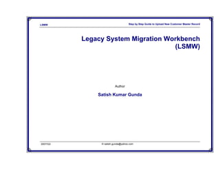 LSMW                               Step by Step Guide to Upload New Customer Master Record




          Legacy System Migration Workbench
                                    (LSMW)




                         Author

              Satish Kumar Gunda




2007/Q3        © satish.gunda@yahoo.com
 