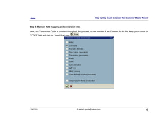LSMW                                                                Step by Step Guide to Upload New Customer Master Record



Step 5: Maintain field mapping and conversion rules

Here, our Transaction Code is constant throughout the process, so we maintain it as Constant to do this, keep your cursor on
‘TCODE’ field and click on ‘Insert Rule’ icon




2007/Q3                                          © satish.gunda@yahoo.com                                                10
 