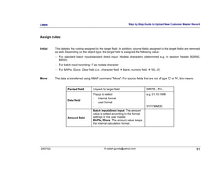 LSMW                                                                      Step by Step Guide to Upload New Customer Master Record




Assign rules:


Initial:   This deletes the coding assigned to the target field. In addition, source fields assigned to the target fields are removed
           as well. Depending on the object type, the target field is assigned the following value:
           ⎯   For standard batch input/standard direct input: Nodata characters (determined e.g. in session header BGR00,
               BI000)
           ⎯   For batch input recording: '/' as nodata character
           ⎯   For BAPIs, IDocs: Clear field (i.e.: character field   blank; numeric field   '00...0')


Move:      The data is transferred using ABAP command "Move". For source fields that are not of type 'C' or 'N', this means:


                      Packed field          Unpack to target field                       WRITE...TO...
                                            Popup to select                              e.g. 01.10.1998
                                            - internal format
                      Date field
                                            - user format
                                            - …                                          YYYYMMDD
                                            Batch input/direct input: The amount
                                            value is edited according to the format
                      Amount field          settings in the user master.
                                            BAPIs, IDocs: The amount value keeps
                                            the internal calculation format.




2007/Q3                                               © satish.gunda@yahoo.com                                                   11
 