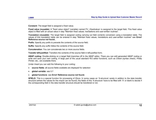LSMW                                                                         Step by Step Guide to Upload New Customer Master Record



Constant: The target field is assigned a fixed value.
Fixed value (reusable): A "fixed value object" (variable) named FV_<fixedvalue> is assigned to the target field. This fixed value
object is filled with an actual value in step "Maintain fixed values, translations and user-written routines".
Translation (reusable): The target field is assigned coding carrying out field contents conversion using a translation table. The
values of this translation table can be entered in step "Maintain fixed values, translations and user-written routines" see Error!
Reference source not found..
Prefix: Specify any prefix to precede the contents of the source field.
Suffix: Specify any suffix follow the contents of the source field.
Concatenation: You can concatenate two or more source fields.
Transfer left-justified: Transfers the contents of the source field in left-justified form.
ABAP coding: Double-clicking on a target field branches off to the ABAP editor. There you can edit generated ABAP coding or
write and save your own coding. A large part of the usual standard R/3 editor functions, such as Check (syntax check), Pretty
Printer, etc., are available there.
Under Insert you can add the following to your coding:
•   source fields: all source fields available are displayed for selection
•   global variable: see 5.7
•   global functions: see Error! Reference source not found.
XFIELD: This is a special function for processing of IDocs. In some cases an ‘X-structure’ exists in addtion to the data transfer
structure (where the values for the import can be found); the fields of this ‘X-structure’ have to be filled with ‘X’ or blank to decide if
the corresponding field in the data transfer structure should be transfered or not.




2007/Q3                                                 © satish.gunda@yahoo.com                                                       12
 