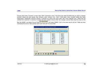 LSMW                                                                   Step by Step Guide to Upload New Customer Master Record



Choose radio button ‘Constant’ to enter value ‘XD01’ transaction code. In the same way select the fields that you want to maintain
constant values and give values, like company code, currency, etc., Here I have given many constant values like Sales
Organization, Distribution Channel, Division, Customer A/c Group and many other. But I have selected only 7 fields that are
variable from customer to customer, for which we have created in source field. So to assign a source field, keep the cursor on the

filed like NAME1 and select Source Field                    and select NAME1. And in the same way for all the 7 fields we have
maintained the source. Here exactly match each field with its source field.




2007/Q3                                             © satish.gunda@yahoo.com                                                  13
 