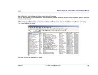 LSMW                                                                      Step by Step Guide to Upload New Customer Master Record



Step 6: Maintain fixed values, translations, user-defined routines
You can also maintain re-usable translations and user-defined routines, which can be used across conversion tasks. In this case,
that step is not required.

Before continuing to the next step we have to have the source file to upload. First we create it and then will move to next step.
First create file Excel like below.




And Save as Text (Tab delimited) like below




2007/Q3                                              © satish.gunda@yahoo.com                                                       17
 