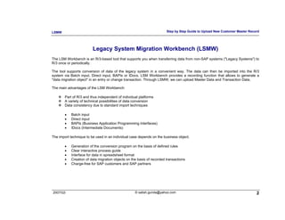 LSMW                                                                    Step by Step Guide to Upload New Customer Master Record




                         Legacy System Migration Workbench (LSMW)
The LSM Workbench is an R/3-based tool that supports you when transferring data from non-SAP systems ("Legacy Systems") to
R/3 once or periodically.

The tool supports conversion of data of the legacy system in a convenient way. The data can then be imported into the R/3
system via Batch input, Direct input, BAPIs or IDocs. LSM Workbench provides a recording function that allows to generate a
"data migration object" in an entry or change transaction. Through LSMW, we can upload Master Data and Transaction Data.

The main advantages of the LSM Workbench:

        Part of R/3 and thus independent of individual platforms
        A variety of technical possibilities of data conversion
        Data consistency due to standard import techniques

        •   Batch input
        •   Direct input
        •   BAPIs (Business Application Programming Interfaces)
        •   IDocs (Intermediate Documents)

The import technique to be used in an individual case depends on the business object.

        •   Generation of the conversion program on the basis of defined rules
        •   Clear interactive process guide
        •   Interface for data in spreadsheet format
        •   Creation of data migration objects on the basis of recorded transactions
        •   Charge-free for SAP customers and SAP partners




2007/Q3                                             © satish.gunda@yahoo.com                                                 2
 