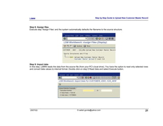 LSMW                                                                    Step by Step Guide to Upload New Customer Master Record



Step 8: Assign files
Execute step ‘Assign Files’ and the system automatically defaults the filename to the source structure.




Step 9: Import data
In this step, LSMW reads the data from the source file (from your PC’s local drive). You have the option to read only selected rows
and convert data values to internal format. Double click on step 9 Read data and select Execute button.




2007/Q3                                             © satish.gunda@yahoo.com                                                    21
 