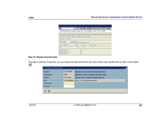 LSMW                                                                      Step by Step Guide to Upload New Customer Master Record




Step 10: Display Imported data

This step is optional. If required, you can review the field contents for the rows of data read. Double click on Step 10 and select




2007/Q3                                               © satish.gunda@yahoo.com                                                        22
 