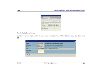 LSMW                                                                   Step by Step Guide to Upload New Customer Master Record




Step 12: Display Converted data

Again this is an optional step to view how the source data is converted to internal SAP format. Double click on Step 12 and select




2007/Q3                                             © satish.gunda@yahoo.com                                                  25
 