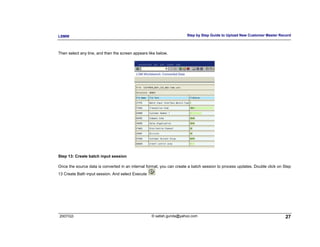 LSMW                                                                  Step by Step Guide to Upload New Customer Master Record



Then select any line, and then the screen appears like below.




Step 13: Create batch input session

Once the source data is converted in an internal format, you can create a batch session to process updates. Double click on Step
13 Create Bath input session. And select Execute




2007/Q3                                             © satish.gunda@yahoo.com                                                 27
 