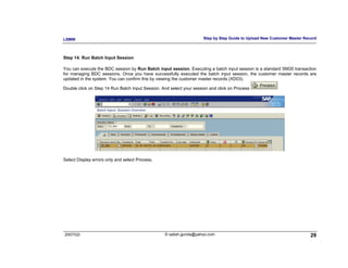 LSMW                                                                  Step by Step Guide to Upload New Customer Master Record



Step 14: Run Batch Input Session

You can execute the BDC session by Run Batch input session. Executing a batch input session is a standard SM35 transaction
for managing BDC sessions. Once you have successfully executed the batch input session, the customer master records are
updated in the system. You can confirm this by viewing the customer master records (XD03).

Double click on Step 14 Run Batch Input Session. And select your session and click on Process




Select Display errors only and select Process.




2007/Q3                                           © satish.gunda@yahoo.com                                                29
 