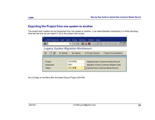 LSMW                                                                    Step by Step Guide to Upload New Customer Master Record




Exporting the Project from one system to another
The project here created can be transported from one system to another, u can select/deselect subprojects in it while exporting.
Here we see how we can export it. Go to the project main screen.




Go to Extras on the Menu Bar and select Export Project (Ctrl+F8)




2007/Q3                                             © satish.gunda@yahoo.com                                                   31
 