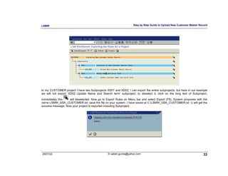 LSMW                                                               Step by Step Guide to Upload New Customer Master Record




In my CUSTOMER project I have two Subprojects XD01 and XD02, I can export the entire subprojects, but here in our example
we will not export ‘XD02 Update Name and Search term’ subproject, to deselect it, click on the long text of Subproject,

immediately this   will deselected. Now go to Export Rules on Menu bar and select Export (F8). System proposes with the
name LSMW_GSK_CUSTOMER.txt, save the file on your system. I have saved at C:LSMW_GSK_CUSTOMER.txt. U will get the
success message. Now your project is exported including Subproject.




2007/Q3                                         © satish.gunda@yahoo.com                                               33
 