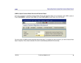 LSMW                                                                Step by Step Guide to Upload New Customer Master Record



LSMW to Upload Customer Master Records with Standard Object

Let’s see an example of uploading Customer Master Record with Standard Object. Go to transaction code LSMW; create an
Project CUSTOMERS , Subproject Object XD01 and Object CUST_NEW as shown below, then click Execute.




The main screen of LSMW provides wizard-like step-by-step tasks. To complete your data conversion, you need to execute these
steps in sequence. Once a step is executed, the cursor is automatically positioned to the next step.




2007/Q3                                          © satish.gunda@yahoo.com                                                 4
 