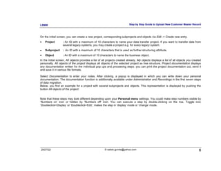 LSMW                                                                       Step by Step Guide to Upload New Customer Master Record



On the initial screen, you can create a new project, corresponding subprojects and objects via Edit -> Create new entry.
•   Project        : An ID with a maximum of 10 characters to name your data transfer project. If you want to transfer data from
                   several legacy systems, you may create a project e.g. for every legacy system.
•   Subproject     : An ID with a maximum of 10 characters that is used as further structuring attribute.
•   Object         : An ID with a maximum of 10 characters to name the business object.
In the initial screen, All objects provides a list of all projects created already. My objects displays a list of all objects you created
personally. All objects of the project displays all objects of the selected project as tree structure. Project documentation displays
any documentation written for the individual pop ups and processing steps. you can print the project documentation out, send it
and save it in various file formats.

Select Documentation to enter your notes. After clicking, a popup is displayed in which you can write down your personal
documentation. The documentation function is additionally available under Administration and Recordings in the first seven steps
of data migration.
Below, you find an example for a project with several subprojects and objects. This representation is displayed by pushing the
button All objects of the project:


Note that these steps may look different depending upon your Personal menu settings. You could make step numbers visible by
‘Numbers on’ icon or hidden by ‘Numbers off’ icon. You can execute a step by double-clicking on the row. Toggle icon
‘Doubleclick=Display’ or ‘Doubleclick=Edit’, makes the step in ‘display’ mode or ‘change’ mode.




2007/Q3                                                © satish.gunda@yahoo.com                                                        5
 