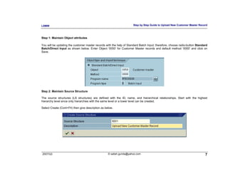 LSMW                                                                  Step by Step Guide to Upload New Customer Master Record



Step 1: Maintain Object attributes

You will be updating the customer master records with the help of Standard Batch Input; therefore, choose radio-button Standard
Batch/Direct Input as shown below. Enter Object ‘0050’ for Customer Master records and default method ‘0000’ and click on
Save.




Step 2: Maintain Source Structure

The source structures (LS structures) are defined with the ID, name, and hierarchical relationships. Start with the highest
hierarchy level since only hierarchies with the same level or a lower level can be created.

Select Create (Cont+F4) then give description as below.




2007/Q3                                            © satish.gunda@yahoo.com                                                  7
 
