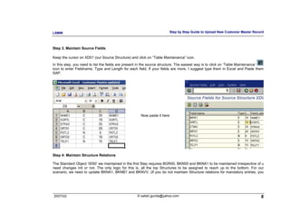 LSMW                                                                      Step by Step Guide to Upload New Customer Master Record



Step 3. Maintain Source Fields

Keep the cursor on XD01 (our Source Structure) and click on “Table Maintenance” icon.
In this step, you need to list the fields are present in the source structure. The easiest way is to click on ‘Table Maintenance’
icon to enter Fieldname, Type and Length for each field. If your fields are more, I suggest type them in Excel and Paste them
SAP.




                                                      Now paste it here




Step 4: Maintain Structure Relations

The Standard Object ‘0050’ we maintained in the first Step requires BGR00, BKN00 and BKNA1 to be maintained irrespective of u
need changes init or not. The only logic for this is, all the top Structures to be assigned to reach up to the bottom. For our
scenario, we need to update BKNA1, BKNB1 and BKNVV. (If you do not maintain Structure relations for mandatory entries, you




2007/Q3                                            © satish.gunda@yahoo.com                                                    8
 