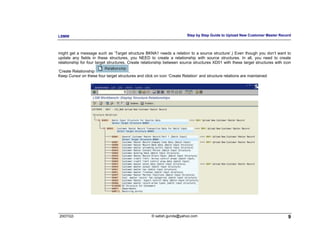 LSMW                                                                    Step by Step Guide to Upload New Customer Master Record



might get a message such as ‘Target structure BKNA1 needs a relation to a source structure’.) Even though you don’t want to
update any fields in these structures, you NEED to create a relationship with source structures. In all, you need to create
relationship for four target structures. Create relationship between source structures XD01 with these target structures with icon

‘Create Relationship                   .
Keep Cursor on these four target structures and click on icon ‘Create Relation’ and structure relations are maintained




2007/Q3                                             © satish.gunda@yahoo.com                                                    9
 