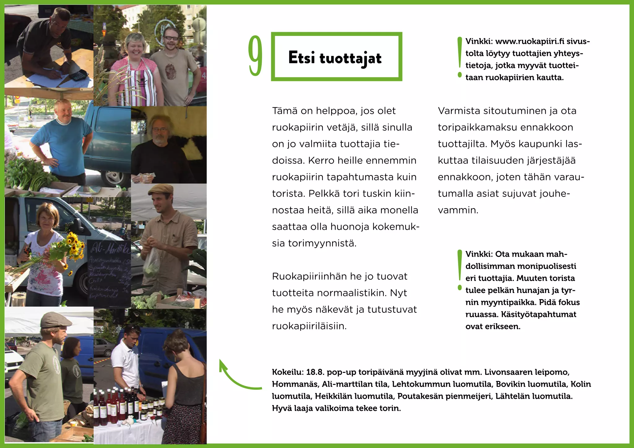 9                                               !
                                                    Vinkki: www.ruokapiiri.fi sivus-

       Etsi tuottajat                               tolta löytyy tuottajien yhteys-
                                                    tietoja, jotka myyvät tuottei-
                                                    taan ruokapiirien kautta.



    Tämä on helppoa, jos olet               Varmista sitoutuminen ja ota
    ruokapiirin vetäjä, sillä sinulla       toripaikkamaksu ennakkoon
    on jo valmiita tuottajia tie-           tuottajilta. Myös kaupunki las-
    doissa. Kerro heille ennemmin           kuttaa tilaisuuden järjestäjää
    ruokapiirin tapahtumasta kuin           ennakkoon, joten tähän varau-
    torista. Pelkkä tori tuskin kiin-       tumalla asiat sujuvat jouhe-
    nostaa heitä, sillä aika monella        vammin.
    saattaa olla huonoja kokemuk-
    sia torimyynnistä.



                                                !
                                                    Vinkki: Ota mukaan mah-
                                                    dollisimman monipuolisesti
    Ruokapiiriinhän he jo tuovat                    eri tuottajia. Muuten torista
    tuotteita normaalistikin. Nyt                   tulee pelkän hunajan ja tyr-
                                                    nin myyntipaikka. Pidä fokus
    he myös näkevät ja tutustuvat                   ruuassa. Käsityötapahtumat
    ruokapiiriläisiin.                              ovat erikseen.




    Kokeilu: 18.8. pop-up toripäivänä myyjinä olivat mm. Livonsaaren leipomo,
    Hommanäs, Ali-marttilan tila, Lehtokummun luomutila, Bovikin luomutila, Kolin
    luomutila, Heikkilän luomutila, Poutakesän pienmeijeri, Lähtelän luomutila.
    Hyvä laaja valikoima tekee torin.
 