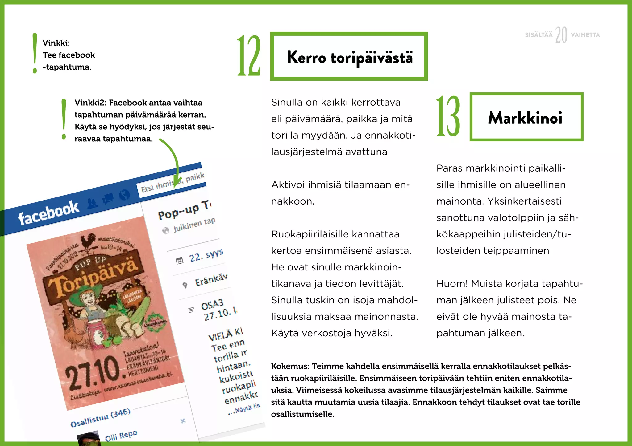 20
!                                                  12
                                                                                                                         SISÄLTÄÄ        VAIHETTA
    Vinkki:
    Tee facebook
    -tapahtuma.
                                                           Kerro toripäivästä



       !                                                                                          13
           Vinkki2: Facebook antaa vaihtaa              Sinulla on kaikki kerrottava
           tapahtuman päivämäärää kerran.
           Käytä se hyödyksi, jos järjestät seu-
                                                        eli päivämäärä, paikka ja mitä                         Markkinoi
           raavaa tapahtumaa.                           torilla myydään. Ja ennakkoti-
                                                        lausjärjestelmä avattuna
                                                                                                  Paras markkinointi paikalli-
                                                        Aktivoi ihmisiä tilaamaan en-             sille ihmisille on alueellinen
                                                        nakkoon.                                  mainonta. Yksinkertaisesti
                                                                                                  sanottuna valotolppiin ja säh-
                                                        Ruokapiiriläisille kannattaa              kökaappeihin julisteiden/tu-
                                                        kertoa ensimmäisenä asiasta.              losteiden teippaaminen
                                                        He ovat sinulle markkinoin-
                                                        tikanava ja tiedon levittäjät.            Huom! Muista korjata tapahtu-
                                                        Sinulla tuskin on isoja mahdol-           man jälkeen julisteet pois. Ne
                                                        lisuuksia maksaa mainonnasta.             eivät ole hyvää mainosta ta-
                                                        Käytä verkostoja hyväksi.                 pahtuman jälkeen.


                                                        Kokemus: Teimme kahdella ensimmäisellä kerralla ennakkotilaukset pelkäs-
                                                        tään ruokapiiriläisille. Ensimmäiseen toripäivään tehtiin eniten ennakkotila-
                                                        uksia. Viimeisessä kokeilussa avasimme tilausjärjestelmän kaikille. Saimme
                                                        sitä kautta muutamia uusia tilaajia. Ennakkoon tehdyt tilaukset ovat tae torille
                                                        osallistumiselle.
 