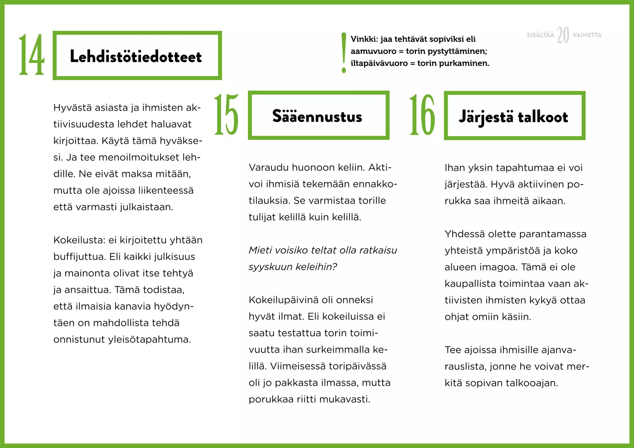 !
                                                                                                                            20
14
                                                                                                                 SISÄLTÄÄ        VAIHETTA
                                                                         Vinkki: jaa tehtävät sopiviksi eli

        Lehdistötiedotteet                                               aamuvuoro = torin pystyttäminen;
                                                                         iltapäivävuoro = torin purkaminen.




     Hyvästä asiasta ja ihmisten ak-
     tiivisuudesta lehdet haluavat
     kirjoittaa. Käytä tämä hyväkse-
     si. Ja tee menoilmoitukset leh-
                                         15         Sääennustus
                                                                                       16          Järjestä talkoot

                                              Varaudu huonoon keliin. Akti-                    Ihan yksin tapahtumaa ei voi
     dille. Ne eivät maksa mitään,
                                              voi ihmisiä tekemään ennakko-                    järjestää. Hyvä aktiivinen po-
     mutta ole ajoissa liikenteessä
                                              tilauksia. Se varmistaa torille                  rukka saa ihmeitä aikaan.
     että varmasti julkaistaan.
                                              tulijat kelillä kuin kelillä.
                                                                                               Yhdessä olette parantamassa
     Kokeilusta: ei kirjoitettu yhtään
                                              Mieti voisiko teltat olla ratkaisu               yhteistä ympäristöä ja koko
     buffijuttua. Eli kaikki julkisuus
                                              syyskuun keleihin?                               alueen imagoa. Tämä ei ole
     ja mainonta olivat itse tehtyä
                                                                                               kaupallista toimintaa vaan ak-
     ja ansaittua. Tämä todistaa,
                                              Kokeilupäivinä oli onneksi                       tiivisten ihmisten kykyä ottaa
     että ilmaisia kanavia hyödyn-
                                              hyvät ilmat. Eli kokeiluissa ei                  ohjat omiin käsiin.
     täen on mahdollista tehdä
                                              saatu testattua torin toimi-
     onnistunut yleisötapahtuma.
                                              vuutta ihan surkeimmalla ke-                     Tee ajoissa ihmisille ajanva-
                                              lillä. Viimeisessä toripäivässä                  rauslista, jonne he voivat mer-
                                              oli jo pakkasta ilmassa, mutta                   kitä sopivan talkooajan.
                                              porukkaa riitti mukavasti.
 