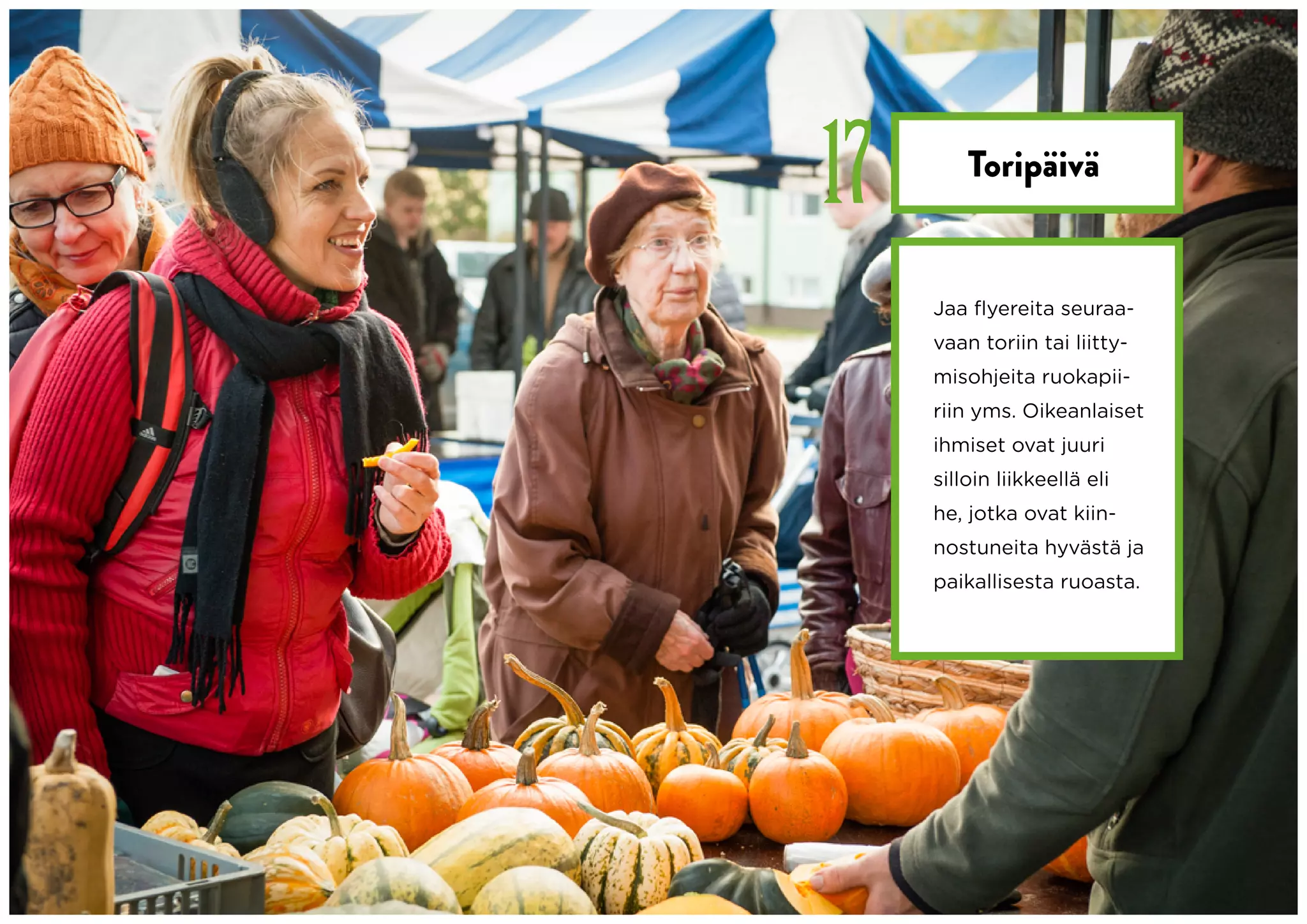 17       Toripäivä


     Jaa flyereita seuraa-
     vaan toriin tai liitty-
     misohjeita ruokapii-
     riin yms. Oikeanlaiset
     ihmiset ovat juuri
     silloin liikkeellä eli
     he, jotka ovat kiin-
     nostuneita hyvästä ja
     paikallisesta ruoasta.
 